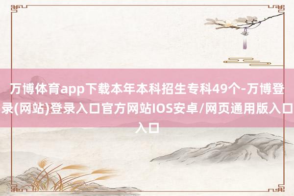 万博体育app下载本年本科招生专科49个-万博登录(网站)登录入口官方网站IOS安卓/网页通用版入口