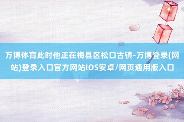 万博体育此时他正在梅县区松口古镇-万博登录(网站)登录入口官方网站IOS安卓/网页通用版入口