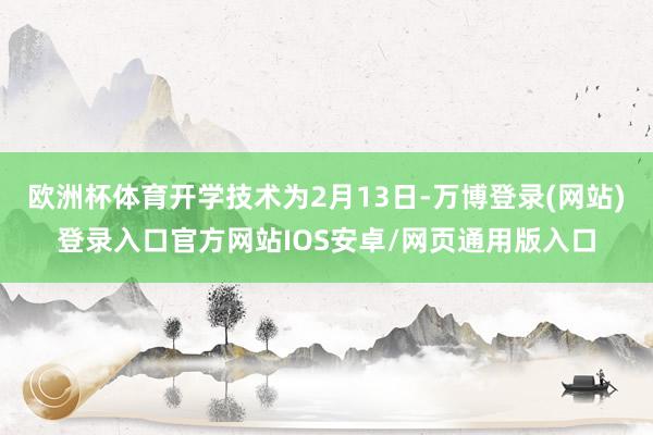 欧洲杯体育开学技术为2月13日-万博登录(网站)登录入口官方网站IOS安卓/网页通用版入口