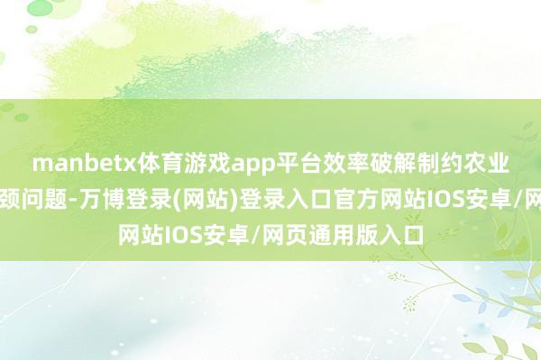 manbetx体育游戏app平台效率破解制约农业产业发展的瓶颈问题-万博登录(网站)登录入口官方网站IOS安卓/网页通用版入口