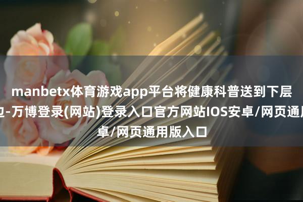 manbetx体育游戏app平台将健康科普送到下层群众身边-万博登录(网站)登录入口官方网站IOS安卓/网页通用版入口