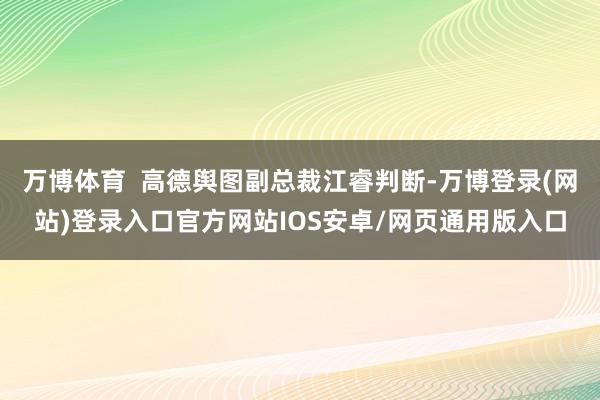 万博体育  高德舆图副总裁江睿判断-万博登录(网站)登录入口官方网站IOS安卓/网页通用版入口