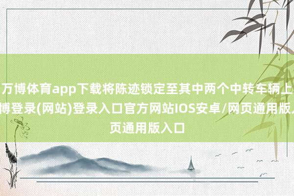 万博体育app下载将陈迹锁定至其中两个中转车辆上-万博登录(网站)登录入口官方网站IOS安卓/网页通用版入口