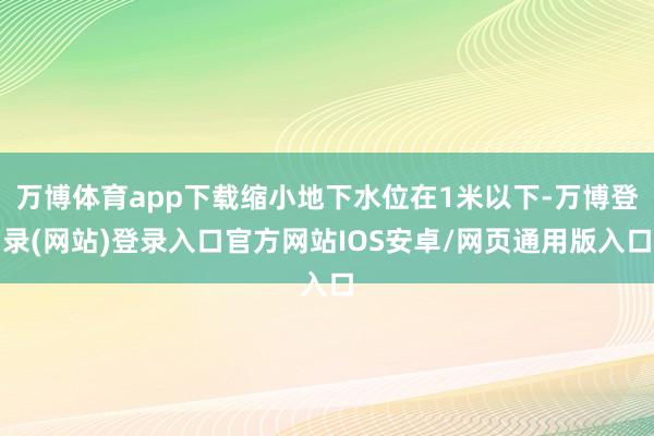 万博体育app下载缩小地下水位在1米以下-万博登录(网站)登录入口官方网站IOS安卓/网页通用版入口