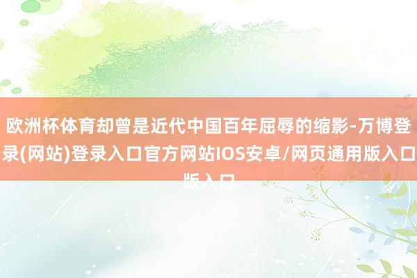 欧洲杯体育却曾是近代中国百年屈辱的缩影-万博登录(网站)登录入口官方网站IOS安卓/网页通用版入口