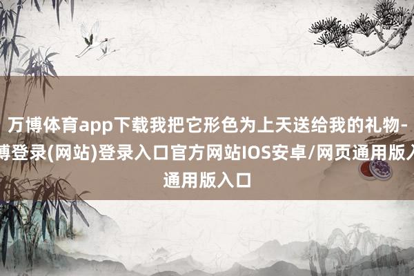 万博体育app下载我把它形色为上天送给我的礼物-万博登录(网站)登录入口官方网站IOS安卓/网页通用版入口