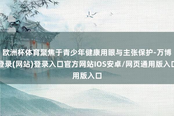 欧洲杯体育聚焦于青少年健康用眼与主张保护-万博登录(网站)登录入口官方网站IOS安卓/网页通用版入口