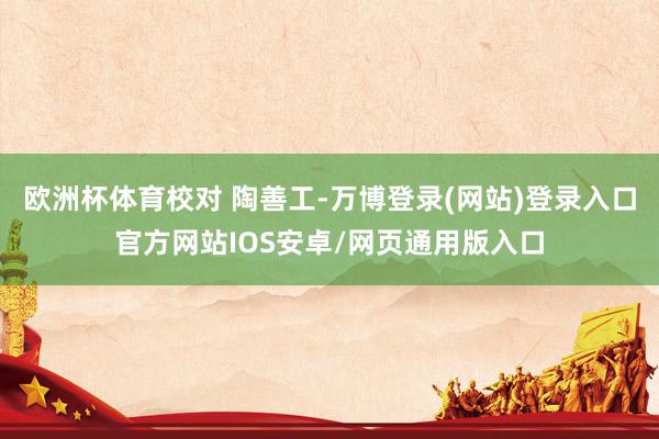 欧洲杯体育校对 陶善工-万博登录(网站)登录入口官方网站IOS安卓/网页通用版入口