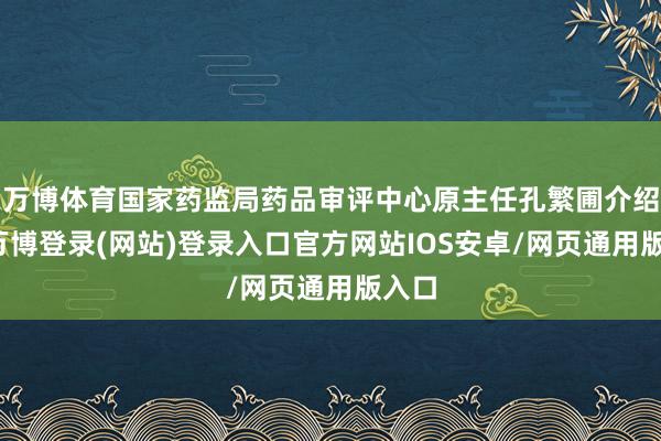 万博体育国家药监局药品审评中心原主任孔繁圃介绍说-万博登录(网站)登录入口官方网站IOS安卓/网页通用版入口