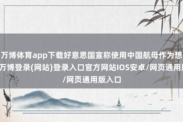 万博体育app下载好意思国宣称使用中国航母作为想象敌-万博登录(网站)登录入口官方网站IOS安卓/网页通用版入口