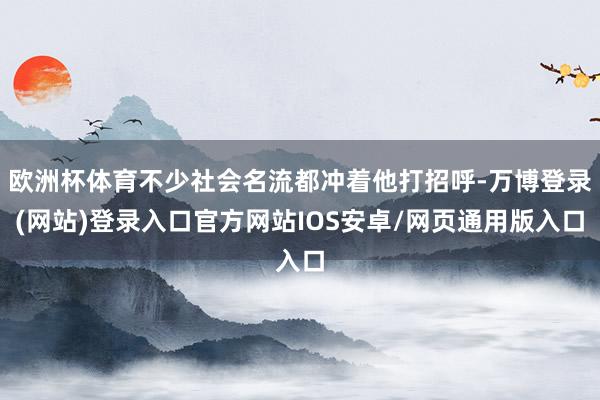 欧洲杯体育不少社会名流都冲着他打招呼-万博登录(网站)登录入口官方网站IOS安卓/网页通用版入口