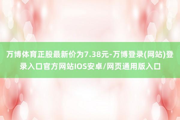 万博体育正股最新价为7.38元-万博登录(网站)登录入口官方网站IOS安卓/网页通用版入口