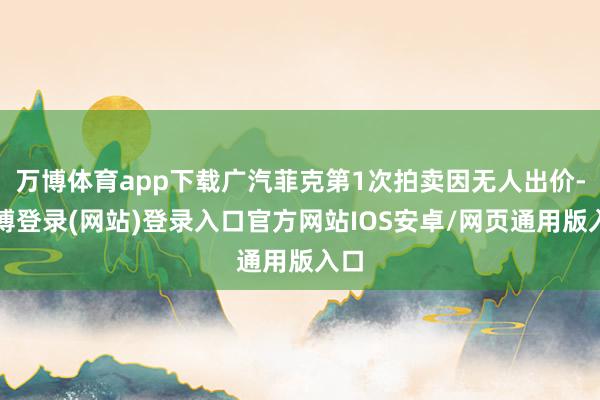 万博体育app下载广汽菲克第1次拍卖因无人出价-万博登录(网站)登录入口官方网站IOS安卓/网页通用版入口