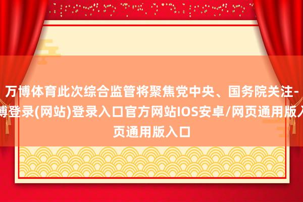 万博体育此次综合监管将聚焦党中央、国务院关注-万博登录(网站)登录入口官方网站IOS安卓/网页通用版入口