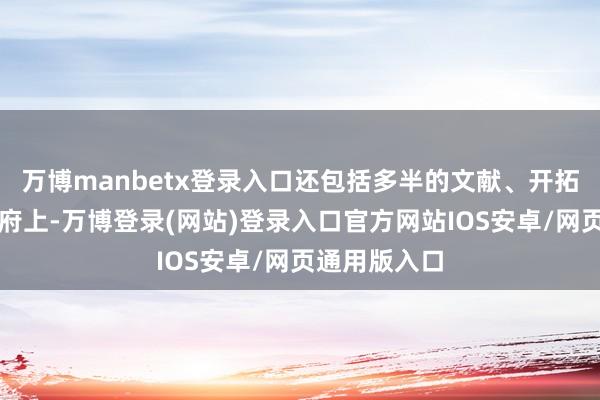 万博manbetx登录入口还包括多半的文献、开拓和其他重要府上-万博登录(网站)登录入口官方网站IOS安卓/网页通用版入口