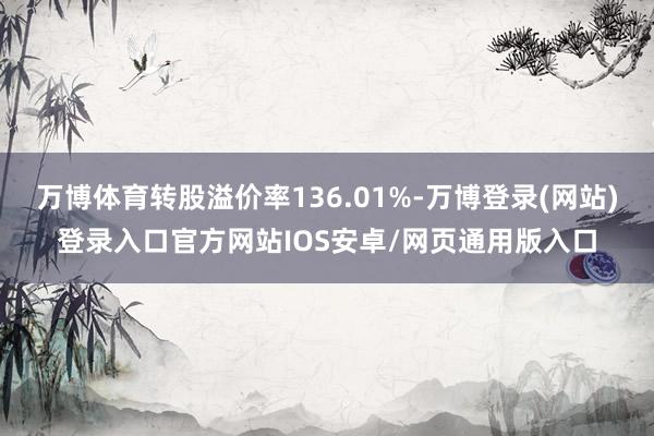 万博体育转股溢价率136.01%-万博登录(网站)登录入口官方网站IOS安卓/网页通用版入口