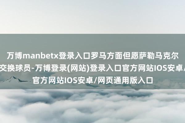 万博manbetx登录入口罗马方面但愿萨勒马克尔斯大要算作那名交换球员-万博登录(网站)登录入口官方网站IOS安卓/网页通用版入口