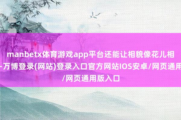 manbetx体育游戏app平台还能让相貌像花儿相同灵通-万博登录(网站)登录入口官方网站IOS安卓/网页通用版入口