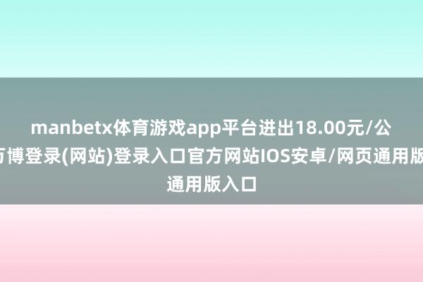 manbetx体育游戏app平台进出18.00元/公斤-万博登录(网站)登录入口官方网站IOS安卓/网页通用版入口