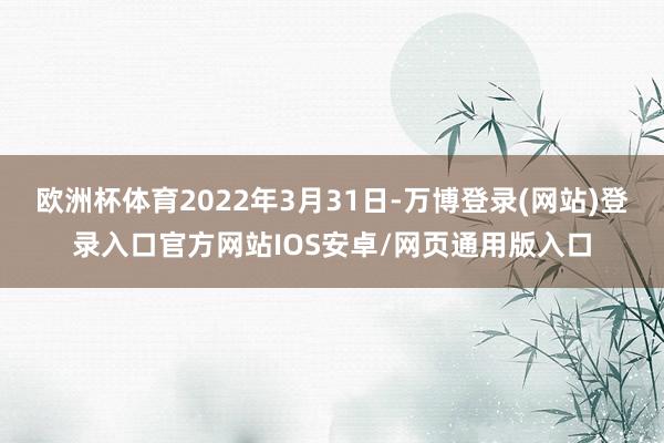 欧洲杯体育2022年3月31日-万博登录(网站)登录入口官方网站IOS安卓/网页通用版入口