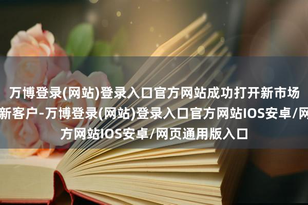 万博登录(网站)登录入口官方网站成功打开新市场并开发了多个新客户-万博登录(网站)登录入口官方网站IOS安卓/网页通用版入口