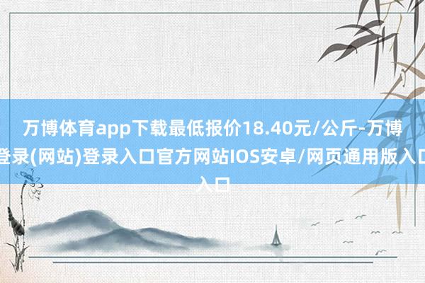 万博体育app下载最低报价18.40元/公斤-万博登录(网站)登录入口官方网站IOS安卓/网页通用版入口