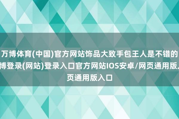 万博体育(中国)官方网站饰品大致手包王人是不错的-万博登录(网站)登录入口官方网站IOS安卓/网页通用版入口