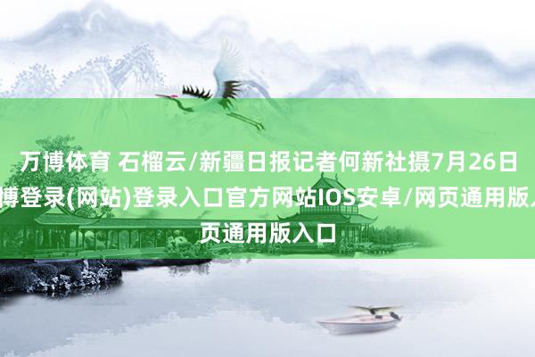 万博体育 石榴云/新疆日报记者何新社摄7月26日-万博登录(网站)登录入口官方网站IOS安卓/网页通用版入口