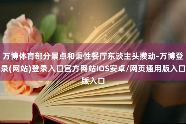 万博体育部分景点和秉性餐厅东谈主头攒动-万博登录(网站)登录入口官方网站IOS安卓/网页通用版入口