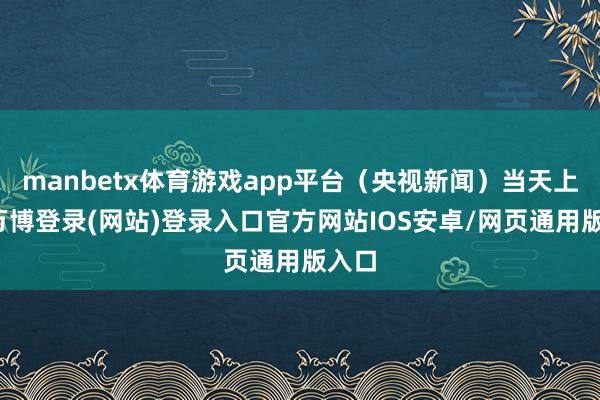 manbetx体育游戏app平台（央视新闻）当天上午-万博登录(网站)登录入口官方网站IOS安卓/网页通用版入口