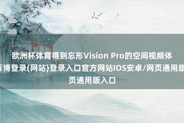 欧洲杯体育得到忘形Vision Pro的空间视频体验-万博登录(网站)登录入口官方网站IOS安卓/网页通用版入口