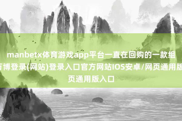 manbetx体育游戏app平台一直在回购的一款组合-万博登录(网站)登录入口官方网站IOS安卓/网页通用版入口