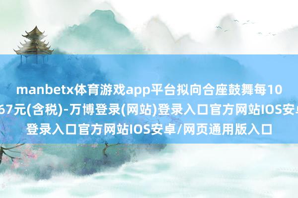 manbetx体育游戏app平台拟向合座鼓舞每10股派发现款红利9.67元(含税)-万博登录(网站)登录入口官方网站IOS安卓/网页通用版入口