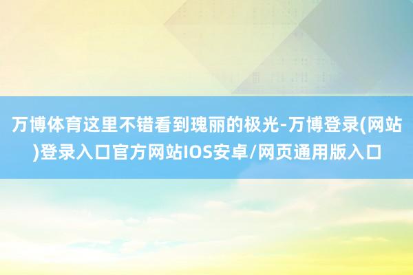 万博体育这里不错看到瑰丽的极光-万博登录(网站)登录入口官方网站IOS安卓/网页通用版入口