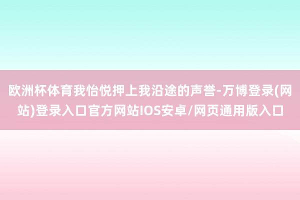 欧洲杯体育我怡悦押上我沿途的声誉-万博登录(网站)登录入口官方网站IOS安卓/网页通用版入口