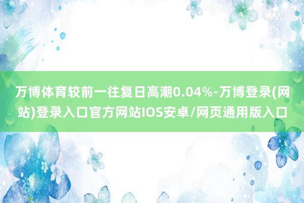 万博体育较前一往复日高潮0.04%-万博登录(网站)登录入口官方网站IOS安卓/网页通用版入口