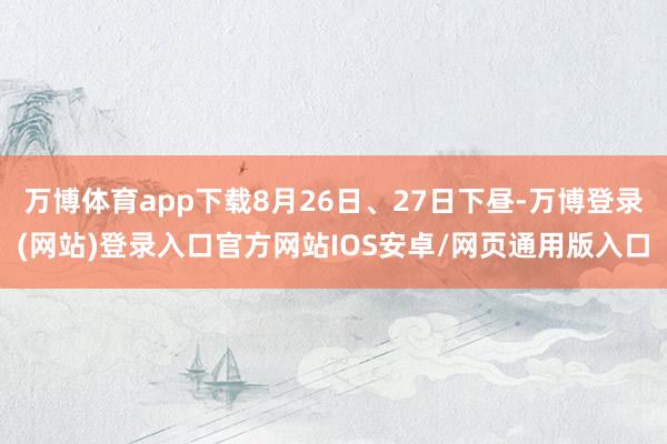 万博体育app下载8月26日、27日下昼-万博登录(网站)登录入口官方网站IOS安卓/网页通用版入口