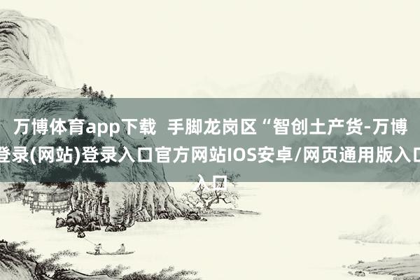 万博体育app下载  手脚龙岗区“智创土产货-万博登录(网站)登录入口官方网站IOS安卓/网页通用版入口