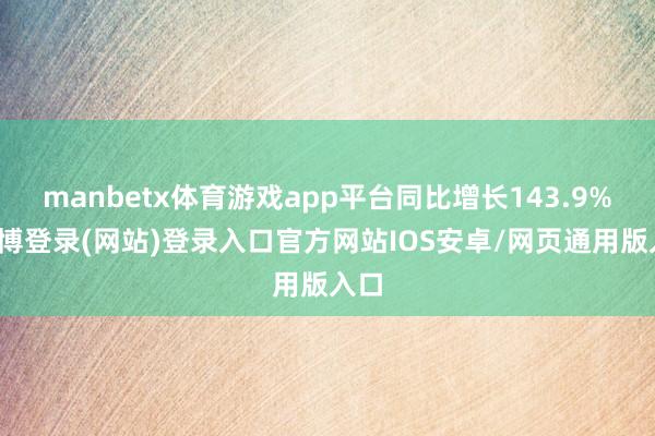 manbetx体育游戏app平台同比增长143.9%-万博登录(网站)登录入口官方网站IOS安卓/网页通用版入口