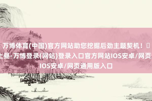 万博体育(中国)官方网站助您挖掘后劲主题契机！		9月6日上昼-万博登录(网站)登录入口官方网站IOS安卓/网页通用版入口