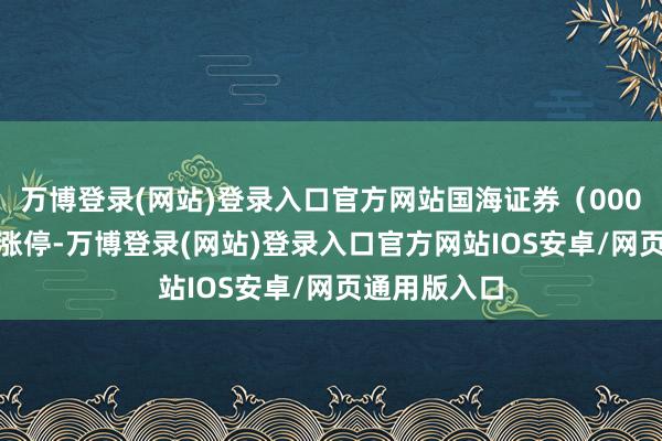 万博登录(网站)登录入口官方网站国海证券（000750）强势涨停-万博登录(网站)登录入口官方网站IOS安卓/网页通用版入口