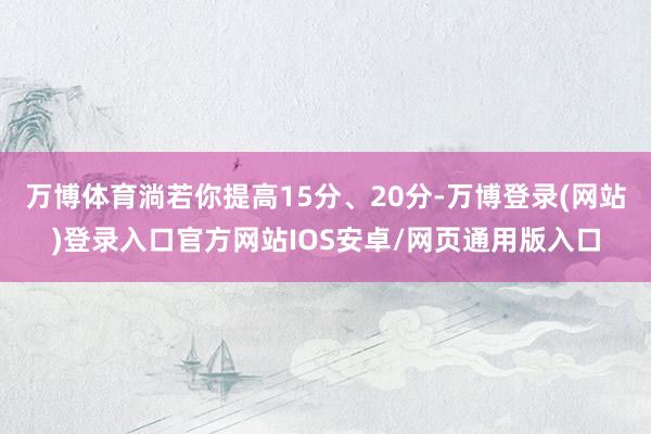 万博体育淌若你提高15分、20分-万博登录(网站)登录入口官方网站IOS安卓/网页通用版入口