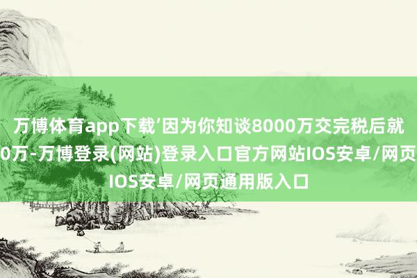 万博体育app下载’因为你知谈8000万交完税后就不再是8000万-万博登录(网站)登录入口官方网站IOS安卓/网页通用版入口