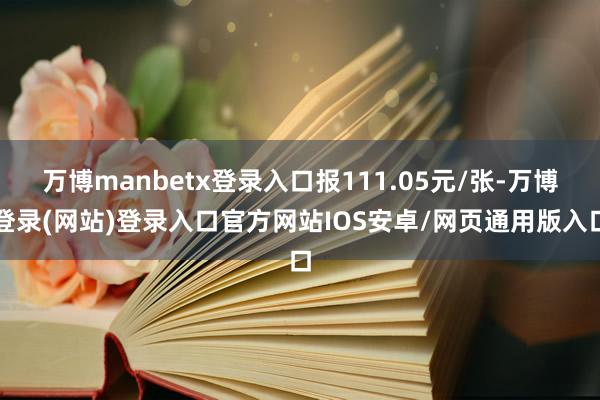 万博manbetx登录入口报111.05元/张-万博登录(网站)登录入口官方网站IOS安卓/网页通用版入口