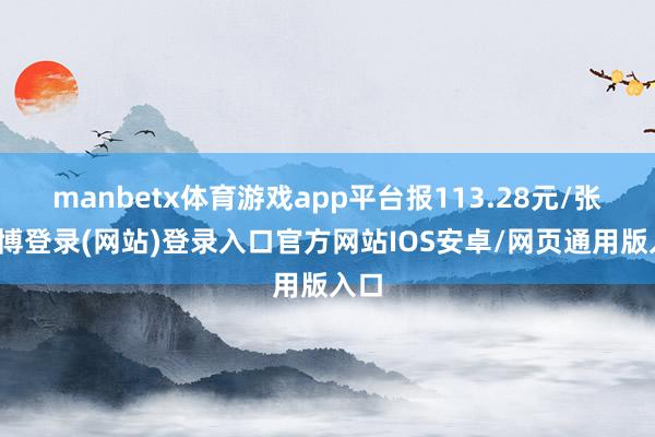 manbetx体育游戏app平台报113.28元/张-万博登录(网站)登录入口官方网站IOS安卓/网页通用版入口