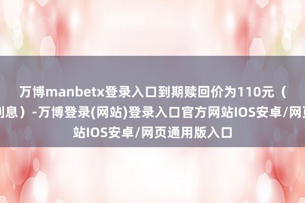 万博manbetx登录入口到期赎回价为110元（含终末一期利息）-万博登录(网站)登录入口官方网站IOS安卓/网页通用版入口