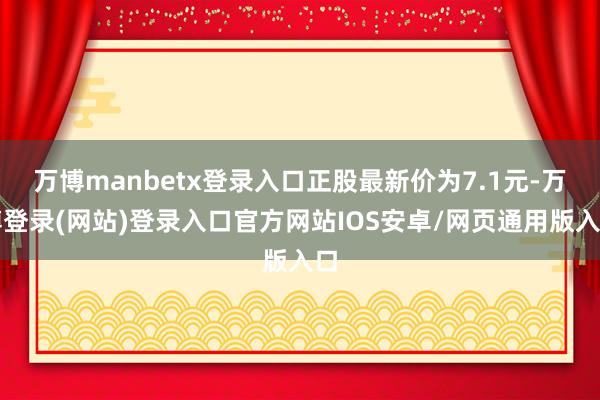 万博manbetx登录入口正股最新价为7.1元-万博登录(网站)登录入口官方网站IOS安卓/网页通用版入口