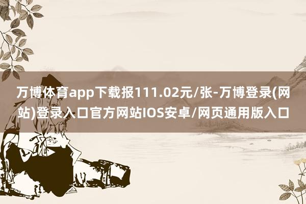 万博体育app下载报111.02元/张-万博登录(网站)登录入口官方网站IOS安卓/网页通用版入口