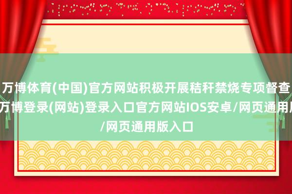 万博体育(中国)官方网站积极开展秸秆禁烧专项督查当作-万博登录(网站)登录入口官方网站IOS安卓/网页通用版入口