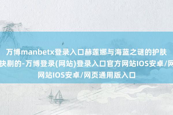 万博manbetx登录入口赫莲娜与海蓝之谜的护肤成果亦然无可抉剔的-万博登录(网站)登录入口官方网站IOS安卓/网页通用版入口